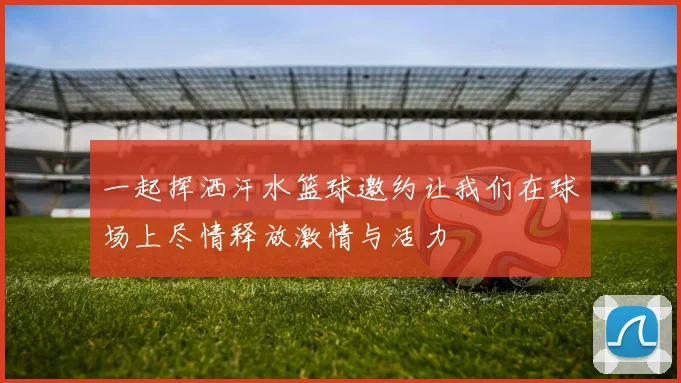 一起挥洒汗水篮球邀约让我们在球场上尽情释放激情与活力