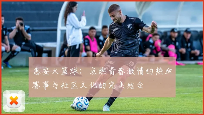 惠安火篮球：点燃青春激情的热血赛事与社区文化的完美结合