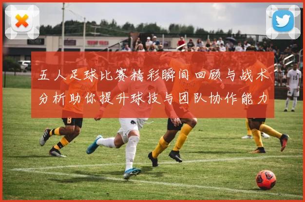 五人足球比赛精彩瞬间回顾与战术分析助你提升球技与团队协作能力