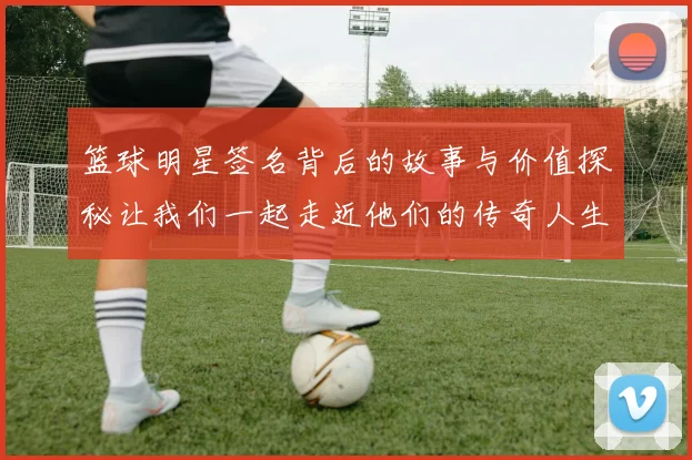 篮球明星签名背后的故事与价值探秘让我们一起走近他们的传奇人生