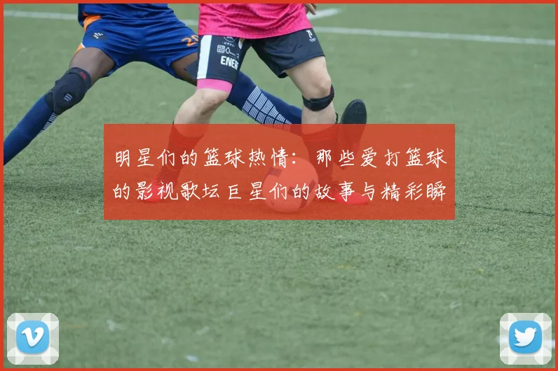 明星们的篮球热情：那些爱打篮球的影视歌坛巨星们的故事与精彩瞬间