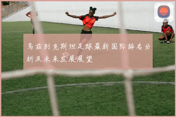 乌兹别克斯坦足球最新国际排名分析及未来发展展望