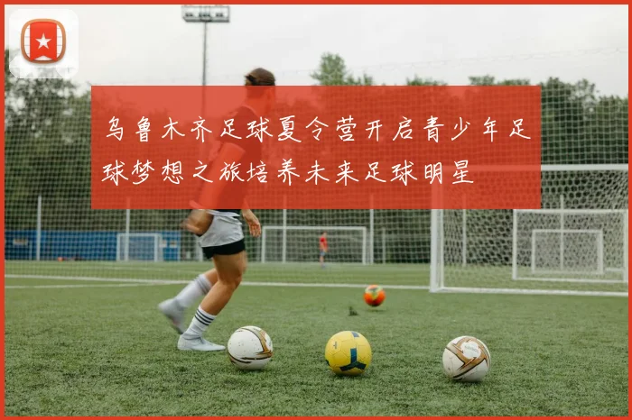 乌鲁木齐足球夏令营开启青少年足球梦想之旅培养未来足球明星