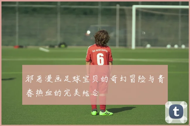 邪恶漫画足球宝贝的奇幻冒险与青春热血的完美结合