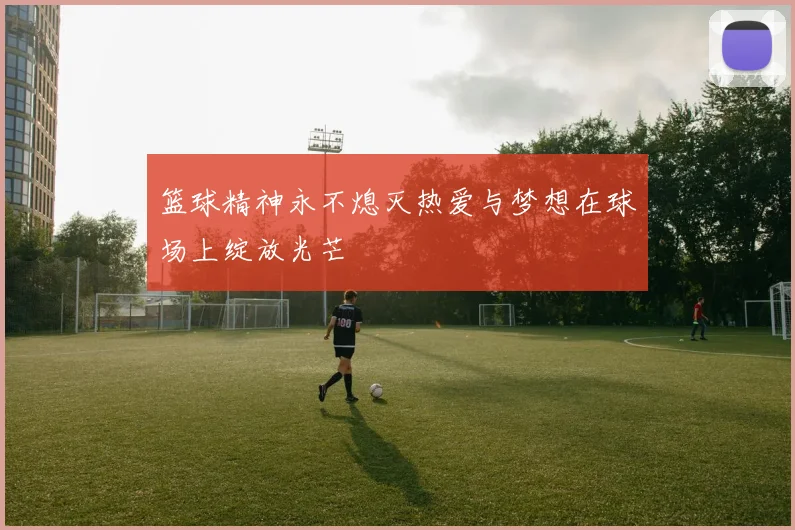 篮球精神永不熄灭热爱与梦想在球场上绽放光芒
