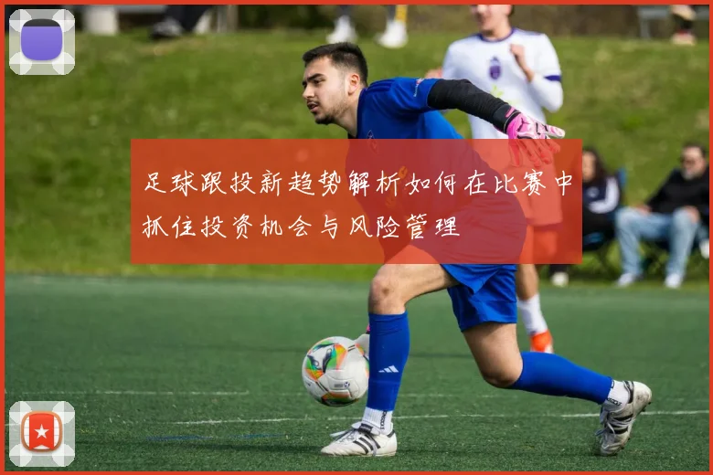 足球跟投新趋势解析如何在比赛中抓住投资机会与风险管理