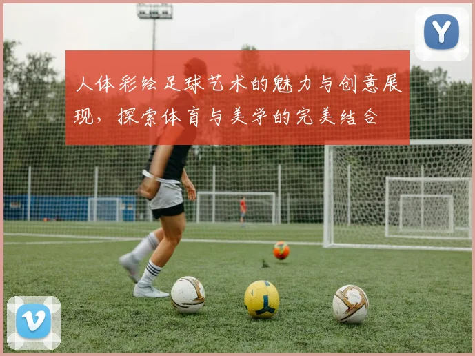人体彩绘足球艺术的魅力与创意展现，探索体育与美学的完美结合