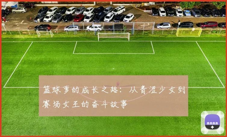 篮球萝的成长之路：从青涩少女到赛场女王的奋斗故事